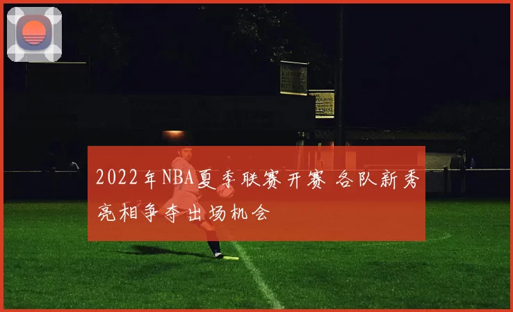 2022年NBA夏季联赛开赛 各队新秀亮相争夺出场机会