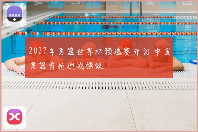 2027年男篮世界杯预选赛开打 中国男篮首轮迎战强敌