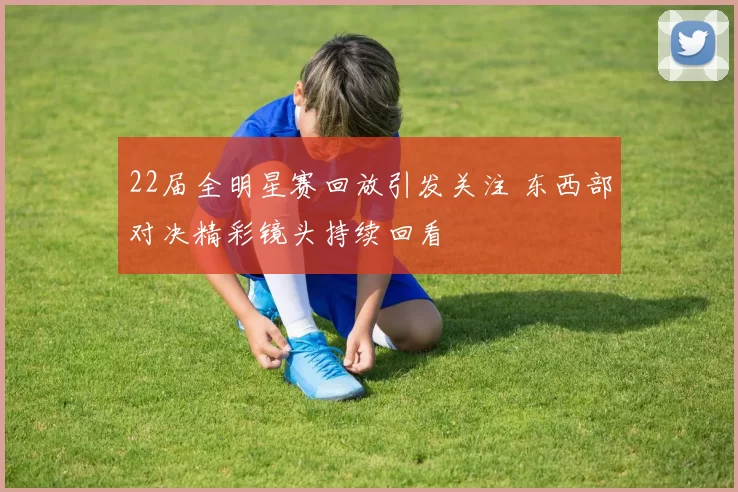 22届全明星赛回放引发关注 东西部对决精彩镜头持续回看