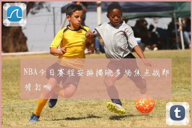 NBA今日赛程安排揭晓多场焦点战即将打响