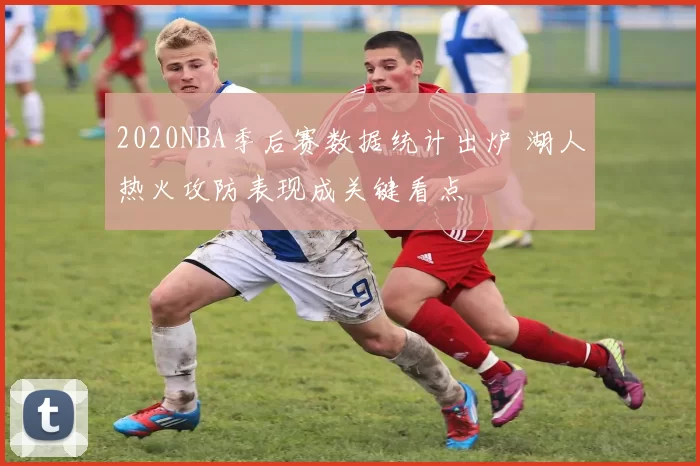 2020NBA季后赛数据统计出炉 湖人热火攻防表现成关键看点
