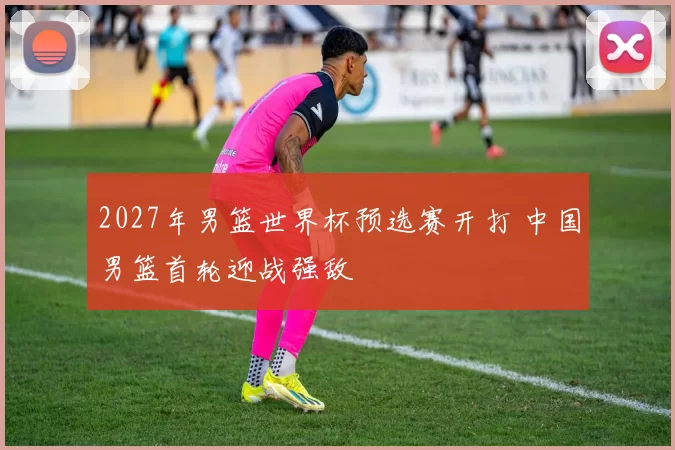 2027年男篮世界杯预选赛开打 中国男篮首轮迎战强敌