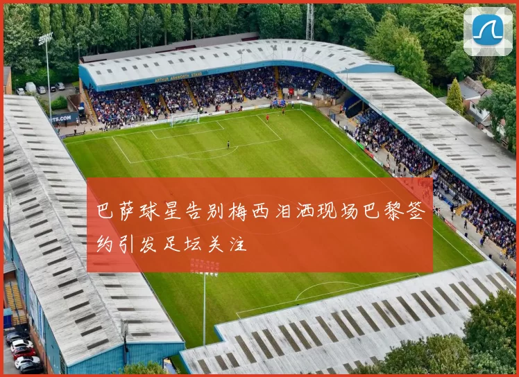 巴萨球星告别梅西泪洒现场巴黎签约引发足坛关注