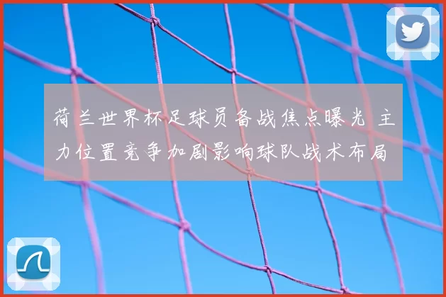 荷兰世界杯足球员备战焦点曝光 主力位置竞争加剧影响球队战术布局