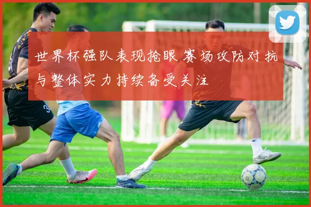 世界杯强队表现抢眼 赛场攻防对抗与整体实力持续备受关注