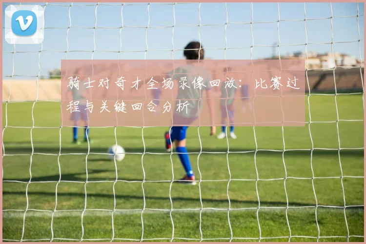 骑士对奇才全场录像回放：比赛过程与关键回合分析