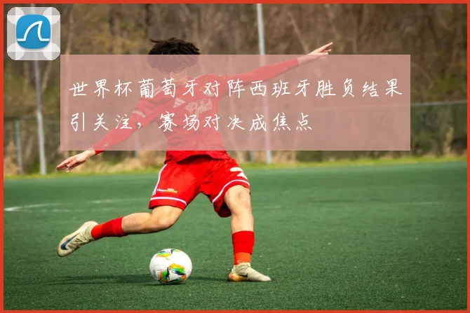 世界杯葡萄牙对阵西班牙胜负结果引关注,赛场对决成焦点