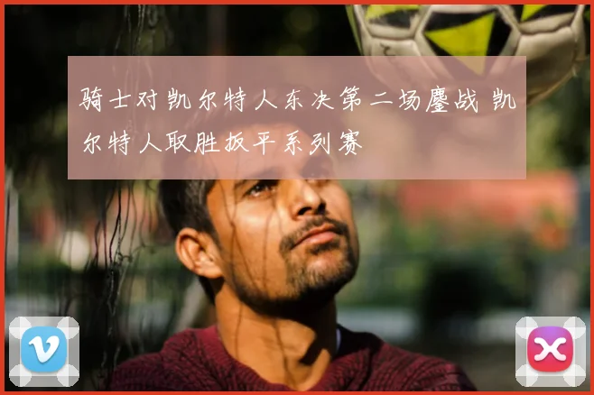 骑士对凯尔特人东决第二场鏖战 凯尔特人取胜扳平系列赛