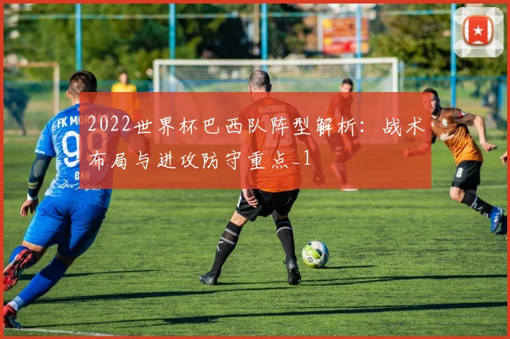2022世界杯巴西队阵型解析:战术布局与进攻防守重点_1