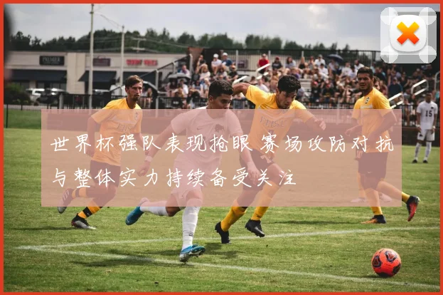世界杯强队表现抢眼 赛场攻防对抗与整体实力持续备受关注